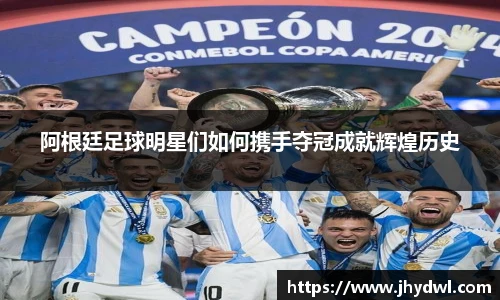 阿根廷足球明星们如何携手夺冠成就辉煌历史