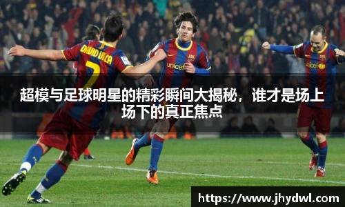 超模与足球明星的精彩瞬间大揭秘，谁才是场上场下的真正焦点