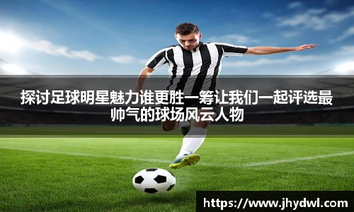 探讨足球明星魅力谁更胜一筹让我们一起评选最帅气的球场风云人物